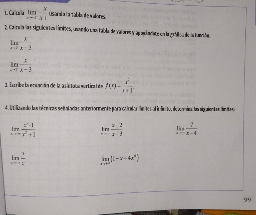 Calcula limlimits _xto -1^- x/x+  usando la tabla de valores. 
2. Calcula los siguientes límites, usando una tabla de valores y apoyándote en la gráfica de la función.
limlimits _xto 3 x/x-3 
limlimits _xto 3^+ x/x-3 
3. Escribe la ecuación de la asíntota vertical de f(x)= x^2/x+1 . 
4. Utilizando las técnicas señaladas anteriormente para calcular límites al infinito, determina los siguientes límites:
limlimits _xto +∈fty  (x^2-1)/x^2+1 
limlimits _xto +∈fty  (x-2)/x-3 
limlimits _xto +∈fty  7/x-4 
limlimits _xto +∈fty  7/x 
limlimits _xto +∈fty (1-x+4x^6)
99