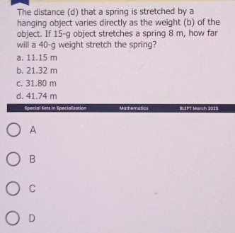 The distance (d) that a spring is stretched by a
hanging object varies directly as the weight (b) of the
object. If 15-g object stretches a spring 8 m, how far
will a 40-g weight stretch the spring?
a. 11.15 m
b. 21.32 m
c. 31.80 m
d. 41.74 m
Special Sets in Specialization Mathematics BLEPT March 2025
A
B
C
D