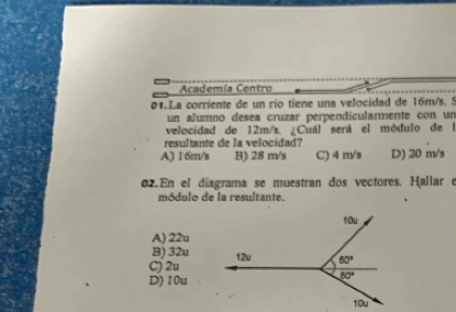 Academía Centro
01. La corriente de un río tiene una velocidad de 16m/s. 5
un alumno desea cruzar perpendicularmente con un
velocidad de 12m/s, ¿Cuál será el módulo de l
resultante de la velocidad?
A) 1 6m/s B) 28 m/s C) 4 m/s D) 20 m/s
02.En el díagrama se muestran dos vectores. Hallar e
módulo de la resultante.
A) 22u
B) 32u
C) 2u
D) 10u