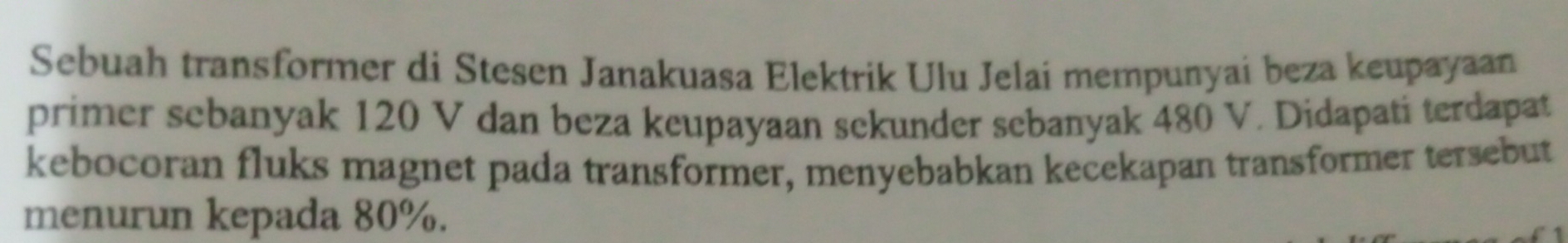 Sebuah transformer di Stesen Janakuasa Elektrik Ulu Jelai mempunyai beza keupayaan 
primer sebanyak 120 V dan beza keupayaan sekunder sebanyak 480 V. Didapati terdapat 
kebocoran fluks magnet pada transformer, menyebabkan kecekapan transformer tersebut 
menurun kepada 80%.