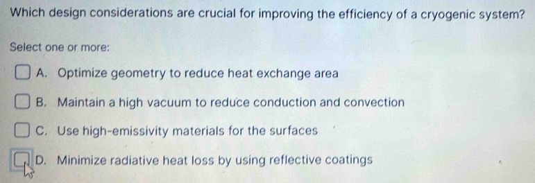 Which design considerations are crucial for improving the efficiency of a cryogenic system?
Select one or more:
A. Optimize geometry to reduce heat exchange area
B. Maintain a high vacuum to reduce conduction and convection
C. Use high-emissivity materials for the surfaces
D. Minimize radiative heat loss by using reflective coatings