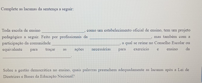 Complete as lacunas da sentença a seguir: 
Toda escola de ensino _, como um estabelecimento oficial de ensino, tem um projeto 
pedagógico a seguir. Feito por profissionais da _, mas também com a 
participação da comunidade _, a qual se reúne no Conselho Escolar ou 
equivalente para traçar as ações necessárias para exercício e ensino da 
_. 
Sobre a gestão democrática no ensino, quais palavras preenchem adequadamente as lacunas após a Lei de 
Diretrizes e Bases da Educação Nacional?