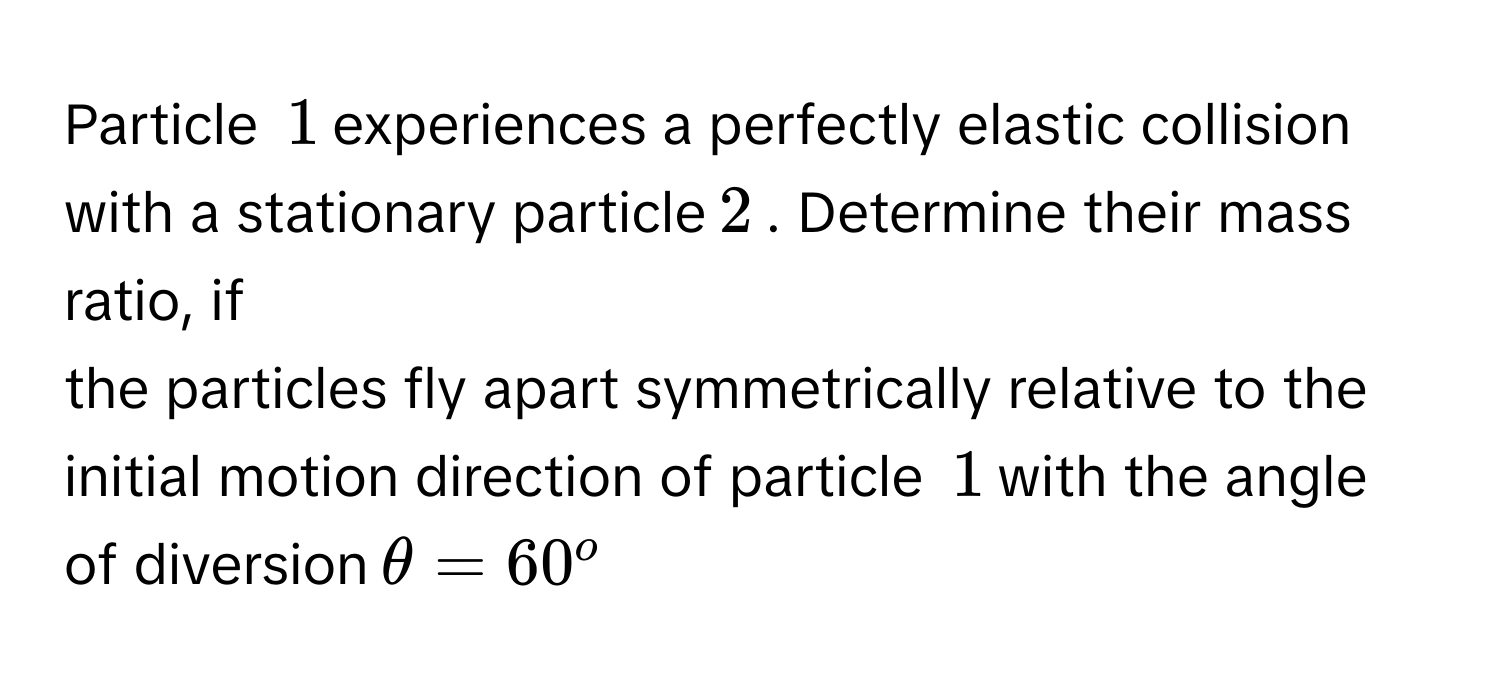 Particle $$1$$ experiences a perfectly elastic collision with a stationary particle $$2$$. Determine their mass ratio, if
the particles fly apart symmetrically relative to the initial motion direction of particle $$1$$ with the angle of diversion $$θ=60^o$$