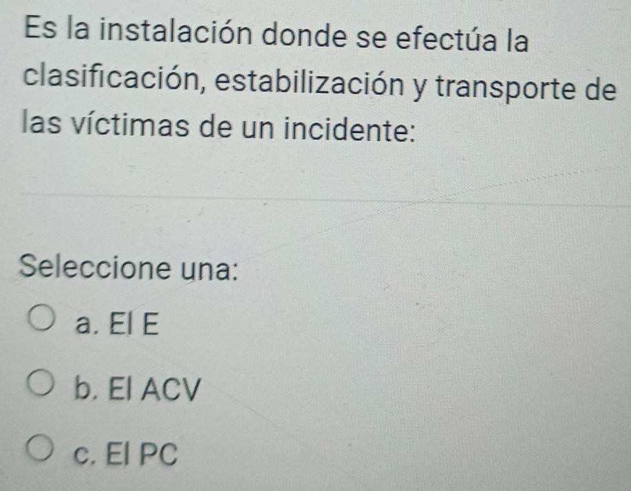 Es la instalación donde se efectúa la
clasificación, estabilización y transporte de
las víctimas de un incidente:
Seleccione una:
a. El E
b. El ACV
c. El PC