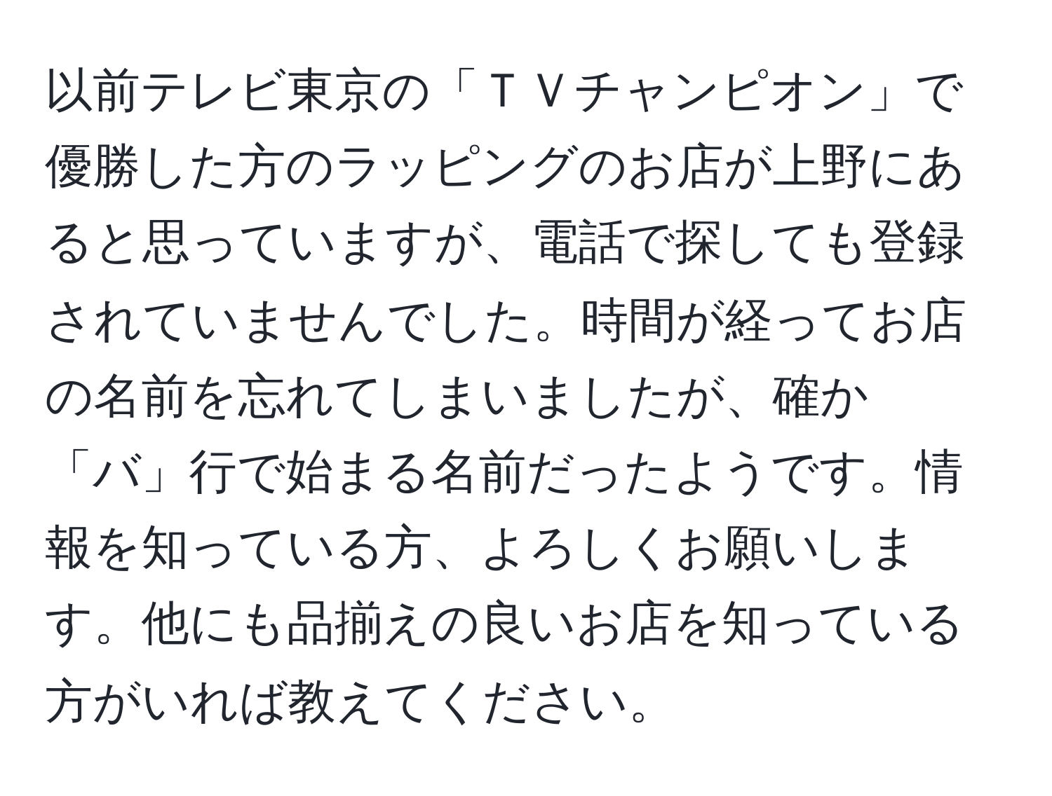 以前テレビ東京の「ＴＶチャンピオン」で優勝した方のラッピングのお店が上野にあると思っていますが、電話で探しても登録されていませんでした。時間が経ってお店の名前を忘れてしまいましたが、確か「バ」行で始まる名前だったようです。情報を知っている方、よろしくお願いします。他にも品揃えの良いお店を知っている方がいれば教えてください。