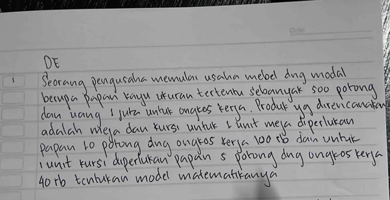 DE 
1 Seorang pengusaha memulas usaha mebel dng modal 
becupa Papan rayu uuran tertenu selbanyak soo porong 
day uang I jutn unlak angles kerya. Produt ya direvicanakan 
adalah weya dan Yurs untak L unit meya diperlukan 
papan to porong dug ougros verya 100 1b dan untak 
junit rursi doperfuran papan s porong dng ongros kery
40 rb tenburan model matematkanya