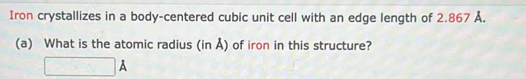 Iron crystallizes in a body-centered cubic unit cell with an edge length of 2.867 Å. 
(a) What is the atomic radius (in Å) of iron in this structure?
□ A