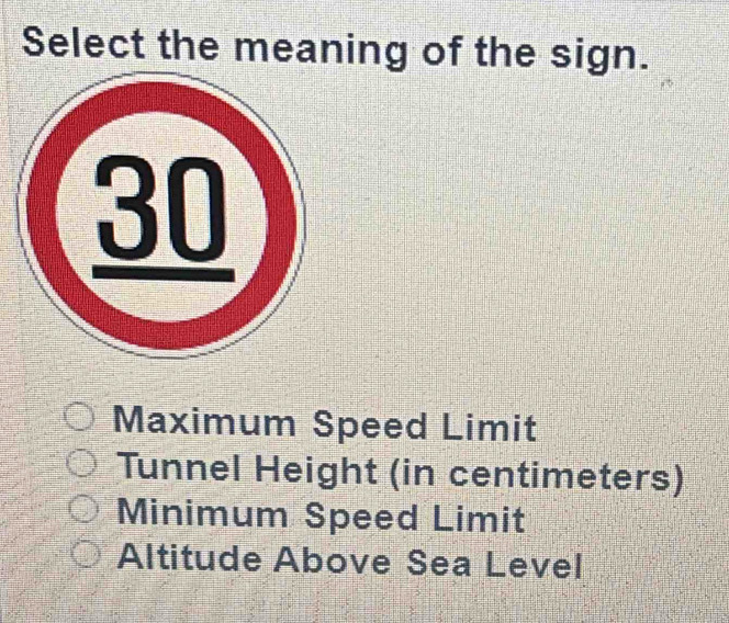 Select the meaning of the sign.
Maximum Speed Limit
Tunnel Height (in centimeters)
Minimum Speed Limit
Altitude Above Sea Level