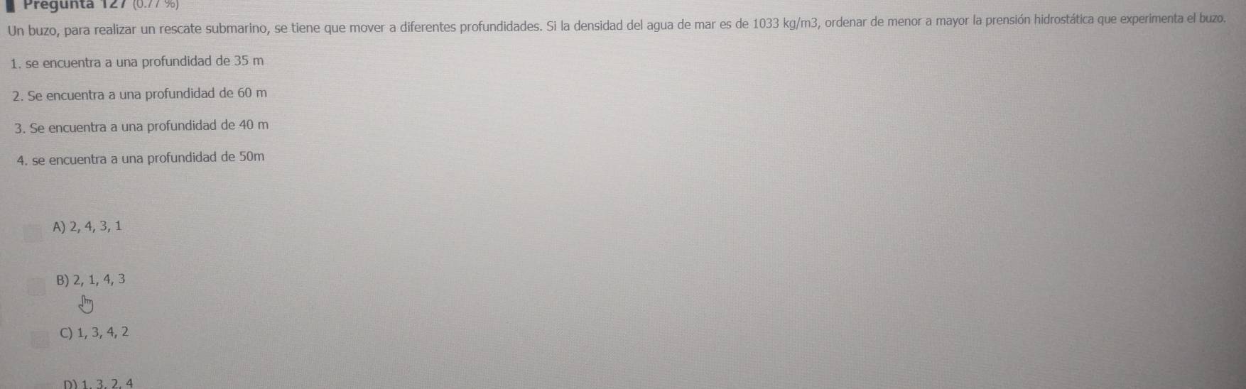 Pregunta 127 (0.77 %)
Un buzo, para realizar un rescate submarino, se tiene que mover a diferentes profundidades. Si la densidad del agua de mar es de 1033 kg/m3, ordenar de menor a mayor la prensión hidrostática que experimenta el buzos
1. se encuentra a una profundidad de 35 m
2. Se encuentra a una profundidad de 60 m
3. Se encuentra a una profundidad de 40 m
4. se encuentra a una profundidad de 50m
A) 2, 4, 3, 1
B) 2, 1, 4, 3
C) 1, 3, 4, 2
D) 1, 3, 2, 4