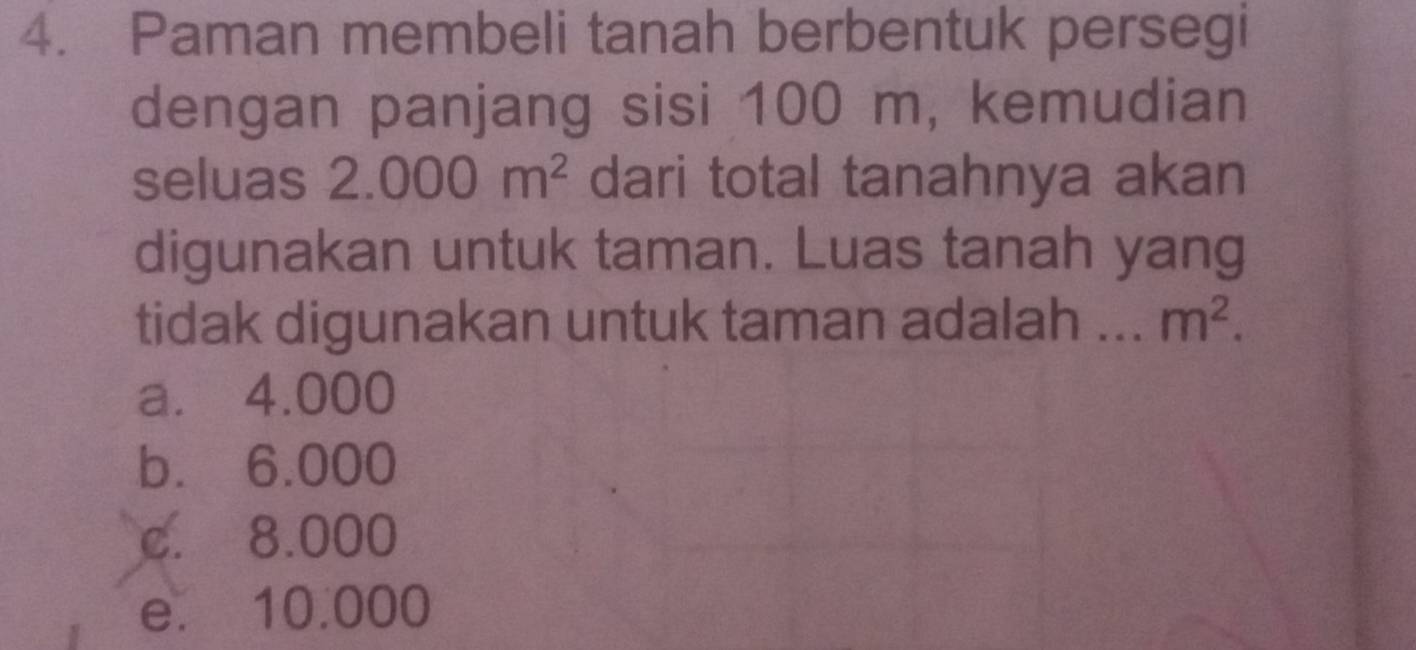 Paman membeli tanah berbentuk persegi
dengan panjang sisi 100 m, kemudian
seluas 2.000m^2 dari total tanahnya akan
digunakan untuk taman. Luas tanah yang
tidak digunakan untuk taman adalah _ m^2.
a. 4.000
b. 6.000
c. 8.000
e. 10.000