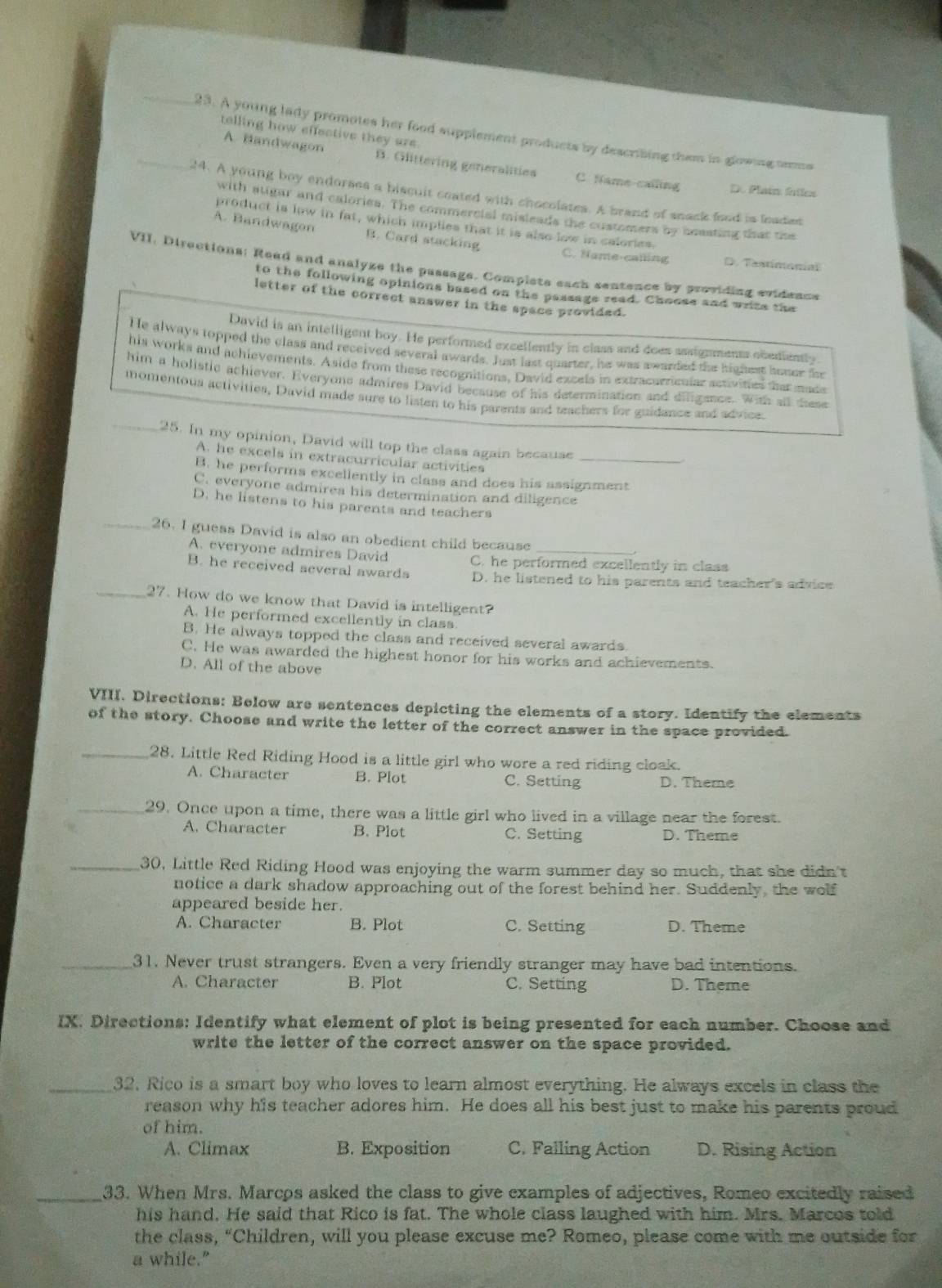 telling how effective they are.
_23. A young lady promotes her food supplement products by describing them in glowing terms
A. Bandwagon B. Glittering generalities C fame calling D. Plaim failes
24. A young boy endorses a biscuit coated with chocolates. A brand of snack food is leaded
with atigar and calories. The commercial misleads the customers by ceasting that the
product is low in fat, which implies that it is also low in calories
A. Bandwagon B. Card stacking C. Name-calling D. Taxtimonial
VII. Directions: Read and analyze the passage. Compiets each sentence by providing evidence
to the following opinions based on the passage read. Choose and write the
letter of the correct answer in the space provided.
David is an intelligent boy. He performed excellently in class and does assignments obediently
He always topped the class and received several awards. Just last quarter, he was awarded the highest honer fe
his works and achievements. Aside from these recognitions, David excels in extracurricular activities that made
him a holistlc achiever. Everyone admires David because of his determination and diligance. With all these
momentous activities, David made sure to listen to his parents and teachers for guidance and advice.
_25. In my opinion, David will top the class again because
A. he excels in extracurricular activities
B. he performs excellently in class and does his assignment
C. everyone admires his determination and diligence
D. he listens to his parents and teachers
_26. I guess David is also an obedient child because_
.
A. everyone admires David C. he performed excellently in class
B. he received several awards D. he listened to his parents and teacher's advice
_27. How do we know that David is intelligent?
A. He performed excellently in class.
B. He always topped the class and received several awards.
C. He was awarded the highest honor for his works and achievements.
D. All of the above
VIII. Directions: Below are sentences depicting the elements of a story. Identify the elements
of the story. Choose and write the letter of the correct answer in the space provided.
_28. Little Red Riding Hood is a little girl who wore a red riding cloak.
A. Character B. Plot C. Setting D. Theme
_29. Once upon a time, there was a little girl who lived in a village near the forest.
A. Character B. Plot C. Setting D. Theme
_30, Little Red Riding Hood was enjoying the warm summer day so much, that she didn't
notice a dark shadow approaching out of the forest behind her. Suddenly, the wolf
appeared beside her.
A. Character B. Plot C. Setting D. Theme
_31. Never trust strangers. Even a very friendly stranger may have bad intentions.
A. Character B. Plot C. Setting D. Theme
IX. Directions: Identify what element of plot is being presented for each number. Choose and
write the letter of the correct answer on the space provided.
_32. Rico is a smart boy who loves to learn almost everything. He always excels in class the
reason why his teacher adores him. He does all his best just to make his parents proud
of him.
A. Climax B. Exposition C. Falling Action D. Rising Action
_33. When Mrs. Marcos asked the class to give examples of adjectives, Romeo excitedly raised
his hand. He said that Rico is fat. The whole class laughed with him. Mrs. Marcos told
the class, “Children, will you please excuse me? Romeo, please come with me outside for
a while."