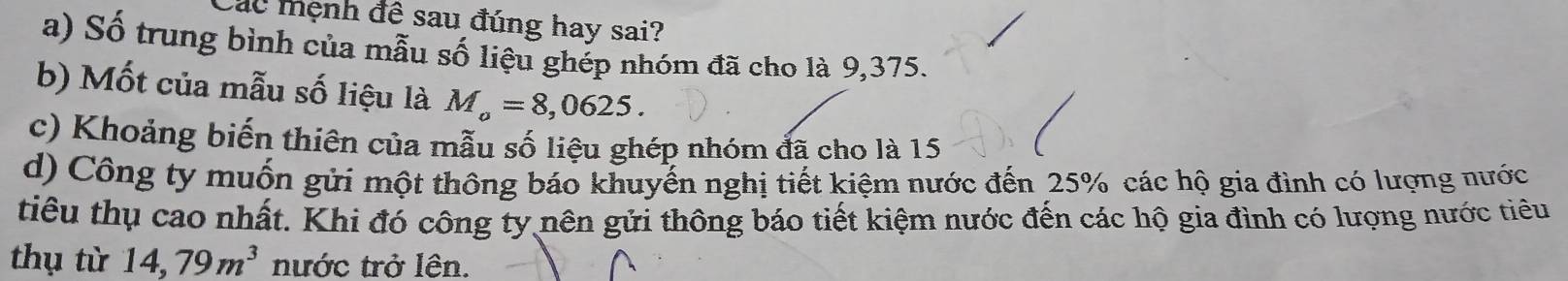 Các mệnh đề sau đúng hay sai?
a) Số trung bình của mẫu số liệu ghép nhóm đã cho là 9,375.
b) Mốt của mẫu số liệu là M_o=8,0625. 
c) Khoảng biến thiên của mẫu số liệu ghép nhóm đã cho là 15
d) Công ty muốn gửi một thông báo khuyến nghị tiết kiệm nước đến 25% các hộ gia đình có lượng nước
tiêu thụ cao nhất. Khi đó công ty nên gửi thông báo tiết kiệm nước đến các hộ gia đình có lượng nước tiêu
thụ từ 14,79m^3 nước trở lên.