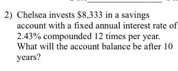 Chelsea invests $8,333 in a savings 
account with a fixed annual interest rate of
2.43% compounded 12 times per year. 
What will the account balance be after 10
years?