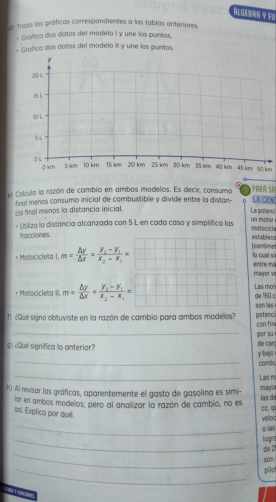 Álgebra y fu
d) Traza las gráficas correspondientes a las tablas anteriores.
* Grafica dos datos del modelo I y une los puntos.
Grafica dos datos del modelo II y une los puntos.
m
e) Calcula la razón de cambio en ambos modelos. Es decir, consumo PARÁ SA
final menos consumo inicial de combustible y divide entre la distan- LA CIENC
cia final menos la distancia inicial.
La potenci
Utiliza la distancia alcanzada con 5 L en cada caso y simplifica las un motor
motocicle
fracciones. establece
(centímet
Motocicleta I, m= △ y/△ x =frac y_2-y_1x_2-x_1= lo cual si
entre má
mayor ve
Las mot
Motocicleta II, m= △ y/△ x =frac y_2-y_1x_2-x_1= de 150 c
son las
f) ¿Qué signo obtuviste en la razón de cambio para ambos modelos? potenci
con fin
_
por su
g) ¿Qué significa lo anterior? de carç
_
y bajo
combu
_
Las m
h) Al revisar las gráficas, aparentemente el gasto de gasolina es simi- mayo
las de
lar en ambos modelos; pero al analizar la razón de cambio, no es
cc, q
así. Explica por qué.
_
veloc
o las
_
logra
_
de 2
son
_
pilot
LGEBRA Y FUNCIONES