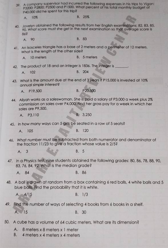 A company supervisor had incurred the following expenses in his trips to Vigan:
3200; P2800; P2500 and P1500. What percent of his total monthly budget of
P40,000 did he spent for this trip?
A. 10% B. 25%
40. Jovelyn obtained the following results from her English examinations: 82, 83, 85,
90. What score must she get in the next examination so that average score is
86?
A. 90 B. 83
41. An isosceles triangle has a base of 2 meters and a perimeter of 12 meters.
What is the length of the other side?
A. 10 meters B. 5 meters
42. The product of 18 and an integer is 1836. The integer is_
A. 102 B. 204
43. What is the amount due at the end of 3 years if P15,000 is invested at 10%
annual simple interest?
A. P19,500 B. P20,500
44. Aliyah works as a saleswoman. She is paid a salary of P3,000 a week plus 2%
commission on sales over P4,000. Find her gross pay for a week in which her
sales are P9,500.
A. P3,110 B. 3,250
45. In how many ways can 5 girls be seated in a row of 5 seats?
A. 105 B. 120
46. What number must be subtracted from both numerator and denominator of
the fraction 11/23 to give a fraction whose value is 2/5?
A. 3 B. 5
47. In a Physics test, nine students obtained the following grades: 80, 86, 78, 88, 90,
83, 76, 84, 92. What is the median grade?
A. 84 B. 86
48. A ball is drawn at random from a box containing 6 red balls, 4 white balls and 5
blue balls. Find the probability that it is white.
A. 4/15 B. 1/3
49. Find the number of ways of selecting 4 books from 6 books in a shelf.
A. 15 B. 30
50. A cube has a volume of 64 cubic meters. What are its dimension?
A. 8 meters * 8 meters x 1 meter
B. 4 meters * 4 meters * 4 meters