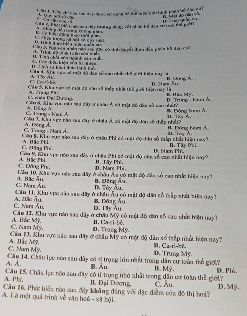 Tiêu chí nào sau đây được sử dụng đề thể hiện tỉnh hình phân bố dân cư?
A. Quy mô số dân.
B. Mật độ dân số.
C. Cơ cầu dân số. D. Loại quần cư.
Câu 2. Phát biểu nào sau dây không đúng với phân bố dân cư trên thế giới?
A. Không đều trong không gian.
B. Có biển động theo thời gian.
C. Hiện tượng xã hội có quy luật.
D. Hình thức biểu hiện quần cư.
Câu 3. Nguyên nhân nào sau đây có tính quyết định đến phân bố dân cư?
A. Trình độ phát triển sản xuất.
B. Tính chất của ngành sản xuất
C. Các điều kiện của tự nhiện.
D. Lịch sử khai thác lãnh thổ.
Câu 4. Khu vực có mật độ dân số cao nhất thế giới hiện nay là
A. Tây Âu.
C. Ca-ri-bê. D. Nam Âu. B. Đông Á.
Câu 5. Khu vực có mật độ dân số thấp nhất thế giới hiện nay là
A. Trung Phi. B. Bắc Mỹ.
C. châu Đại Dương.
Câu 6. Khu vực nào sau đây ở châu Á có mật độ dân số cao nhất? D. Trung - Nam Á.
A. Đông Á.
C. Trung - Nam Á. D. Tây Á. B. Đông Nam Á,
Câu 7. Khu vực nào sau đây ở châu Á có mật độ dân số thấp nhất?
A. Đông Á.
C. Trung - Nam Á. D. Tây Á. B. Đông Nam Á.
Câu 8. Khu vực nào sau đây ở châu Phi có mật độ dân số thấp nhất hiện nay?
A. Bắc Phi. B. Tây Phi.
C. Đông Phi. D. Nam Phi.
Câu 9. Khu vực nào sau đây ở châu Phi có mật độ dân số cao nhất hiện nay?
A. Bắc Phi. B. Tây Phi.
C. Đông Phi. D. Nam Phi.
Câu 10. Khu vực nào sau đây ở châu Âu có mật độ dân số cao nhất hiện nay?
A. Bắc Âu. B. Đông Âu.
C. Nam Âu. D. Tây Âu.
Câu 11. Khu vực nào sau đây ở châu Âu có mật độ dân số thấp nhất hiện nay?
A. Bắc Âu. B. Đông Âu.
C. Nam Âu. D. Tây Âu.
Câu 12. Khu vực nào sau đây ở châu Mỹ có mật độ dân số cao nhất hiện nay?
A. Bắc Mỹ. B. Ca-ri-bê.
C. Nam Mỹ. D. Trung Mỹ.
Câu 13. Khu vực nào sau đây ở châu Mỹ có mật độ dân số thấp nhất hiện nay?
A. Bắc Mỹ. B. Ca-ri-bê.
C. Nam Mỹ. D. Trung Mỹ.
Câu 14. Châu lục nào sau dây có tị trọng lớn nhất trong dân cư toàn thế giới?
A. Á. B. Âu. B. Mỹ.
D. Phi.
Câu 15. Châu lục nào sau đây có tỉ trọng nhỏ nhất trong dân cư toàn thế giới?
A. Phi. B. Đại Dương, C. Âu.
D. Mỹ.
Câu 16. Phát biểu nào sau đây không đúng với đặc điểm của đô thị hoá?
A. Là một quá trình về văn hoá - xã hội.