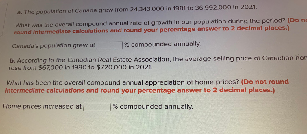 The population of Canada grew from 24,343,000 in 1981 to 36,992,000 in 2021. 
What was the overall compound annual rate of growth in our population during the period? (Do n 
round intermediate calculations and round your percentage answer to 2 decimal places.) 
Canada's population grew at □ % compounded annually. 
b. According to the Canadian Real Estate Association, the average selling price of Canadian hon 
rose from $67,000 in 1980 to $720,000 in 2021. 
What has been the overall compound annual appreciation of home prices? (Do not round 
intermediate calculations and round your percentage answer to 2 decimal places.) 
Home prices increased at □ % compounded annually.