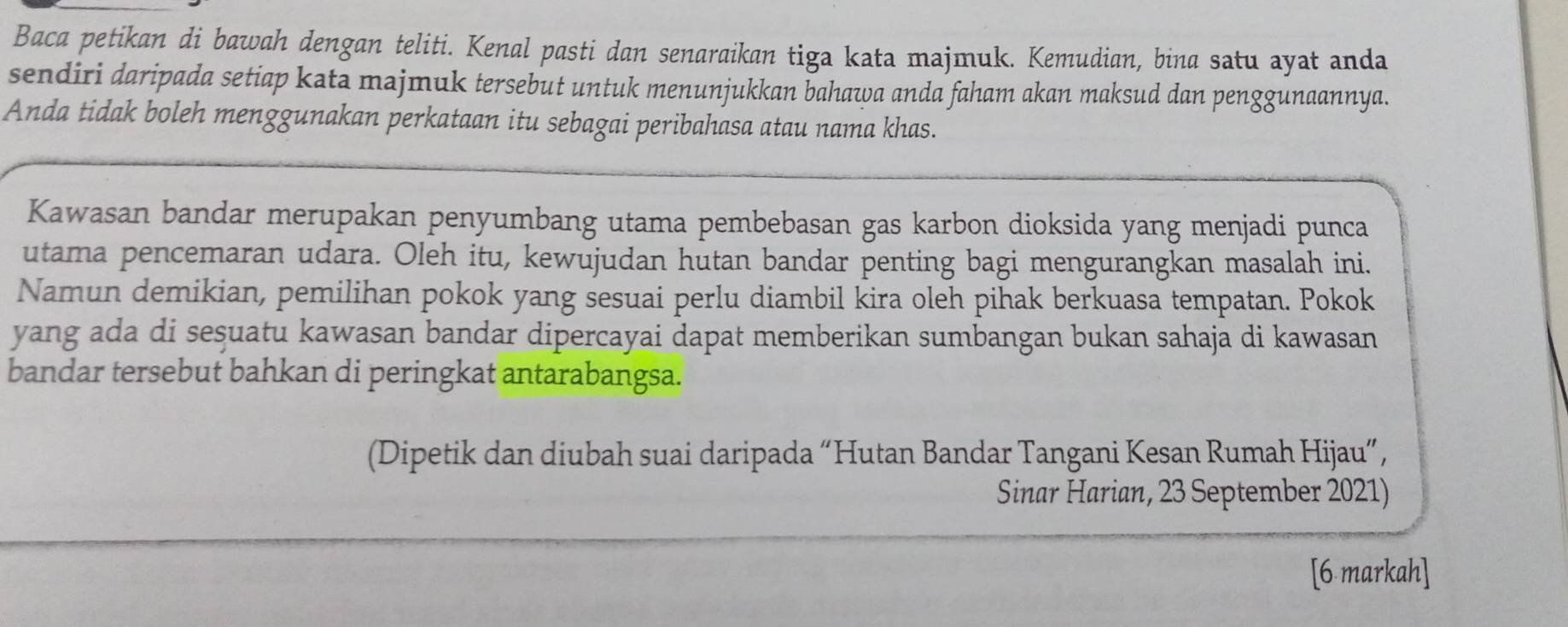 Baca petikan di bawah dengan teliti. Kenal pasti dan senaraikan tiga kata majmuk. Kemudian, bina satu ayat anda 
sendiri daripada setiap kata majmuk tersebut untuk menunjukkan bahawa anda faham akan maksud dan penggunaannya. 
Anda tidak boleh menggunakan perkataan itu sebagai peribahasa atau nama khas. 
Kawasan bandar merupakan penyumbang utama pembebasan gas karbon dioksida yang menjadi punca 
utama pencemaran udara. Oleh itu, kewujudan hutan bandar penting bagi mengurangkan masalah ini. 
Namun demikian, pemilihan pokok yang sesuai perlu diambil kira oleh pihak berkuasa tempatan. Pokok 
yang ada di seşuatu kawasan bandar dipercayai dapat memberikan sumbangan bukan sahaja di kawasan 
bandar tersebut bahkan di peringkat antarabangsa. 
(Dipetik dan diubah suai daripada “Hutan Bandar Tangani Kesan Rumah Hijau”, 
Sinar Harian, 23 September 2021) 
[6 markah]