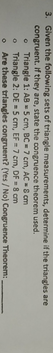 Given the following sets of triangle measurements, determine if the triangles are 
congruent. If they are, state the congruence theorem used. 
Triangle 1: AB=5cm, BC=7cm, AC=8cm
Triangle 2: DE=5cm, EF=7cm, DF=8cm
Are these triangles congruent? (Yes / No) Congruence Theorem:_