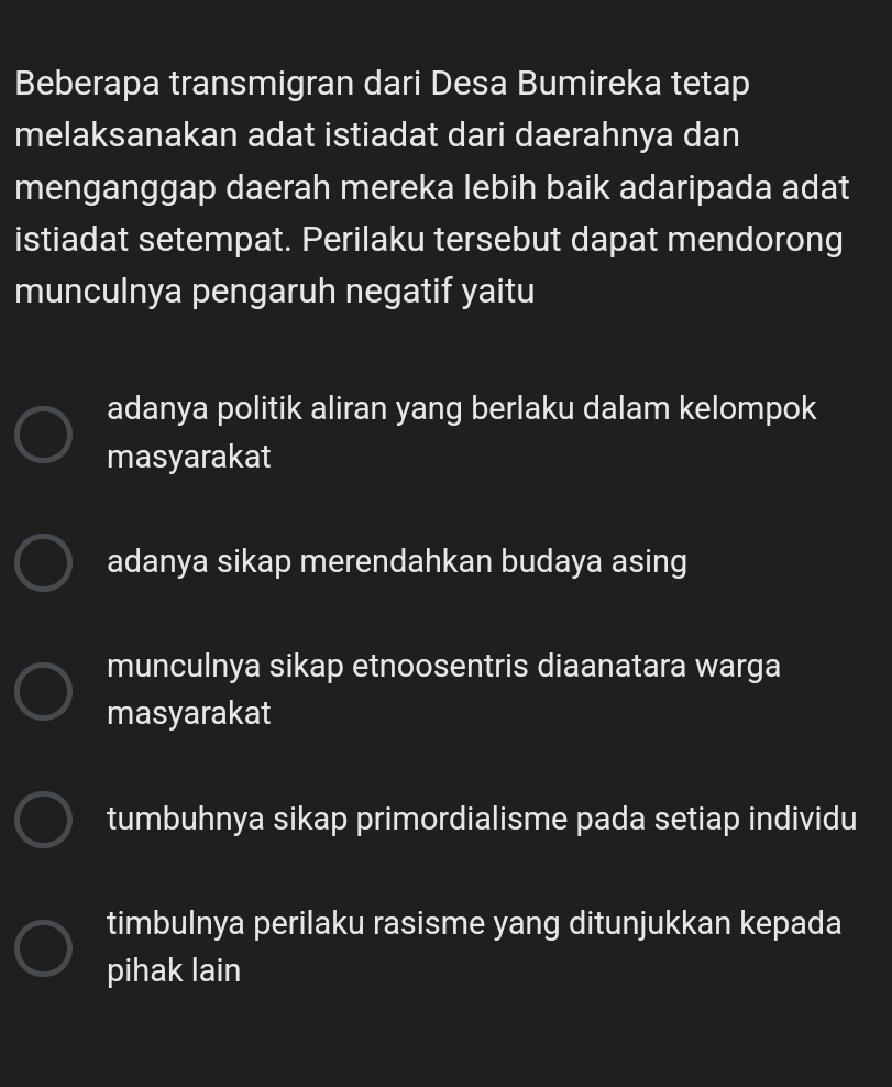 Beberapa transmigran dari Desa Bumireka tetap
melaksanakan adat istiadat dari daerahnya dan
menganggap daerah mereka lebih baik adaripada adat
istiadat setempat. Perilaku tersebut dapat mendorong
munculnya pengaruh negatif yaitu
adanya politik aliran yang berlaku dalam kelompok
masyarakat
adanya sikap merendahkan budaya asing
munculnya sikap etnoosentris diaanatara warga
masyarakat
tumbuhnya sikap primordialisme pada setiap individu
timbulnya perilaku rasisme yang ditunjukkan kepada
pihak lain