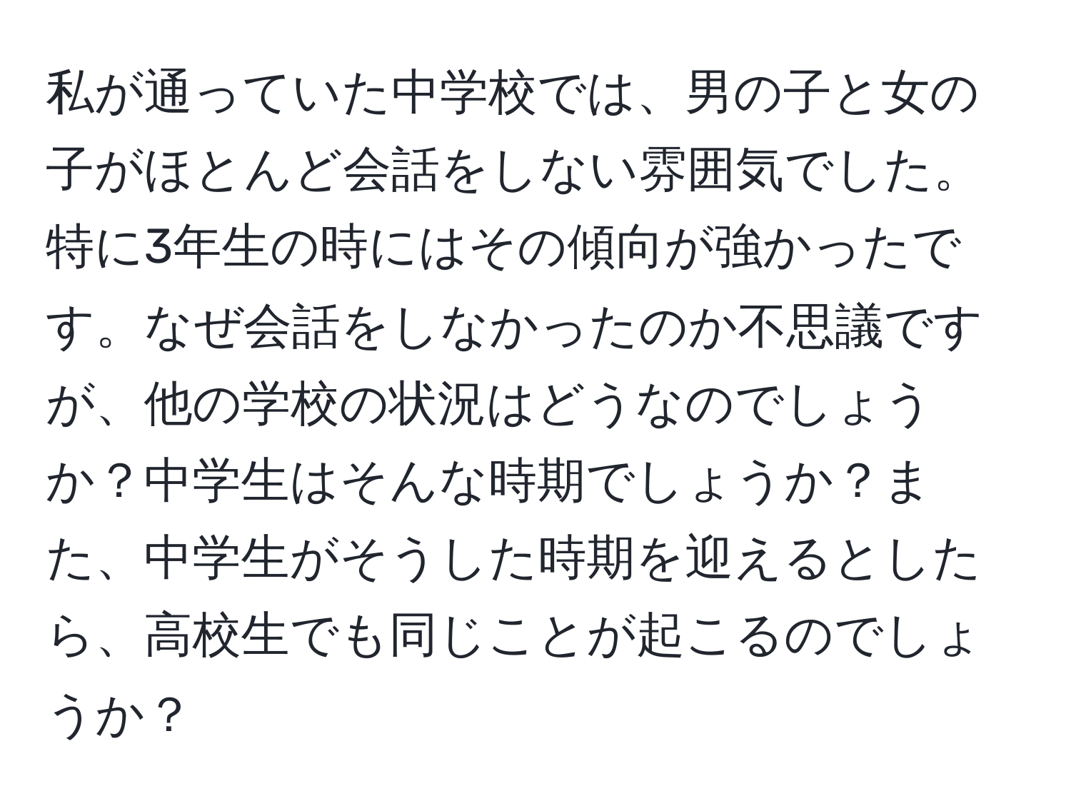 私が通っていた中学校では、男の子と女の子がほとんど会話をしない雰囲気でした。特に3年生の時にはその傾向が強かったです。なぜ会話をしなかったのか不思議ですが、他の学校の状況はどうなのでしょうか？中学生はそんな時期でしょうか？また、中学生がそうした時期を迎えるとしたら、高校生でも同じことが起こるのでしょうか？