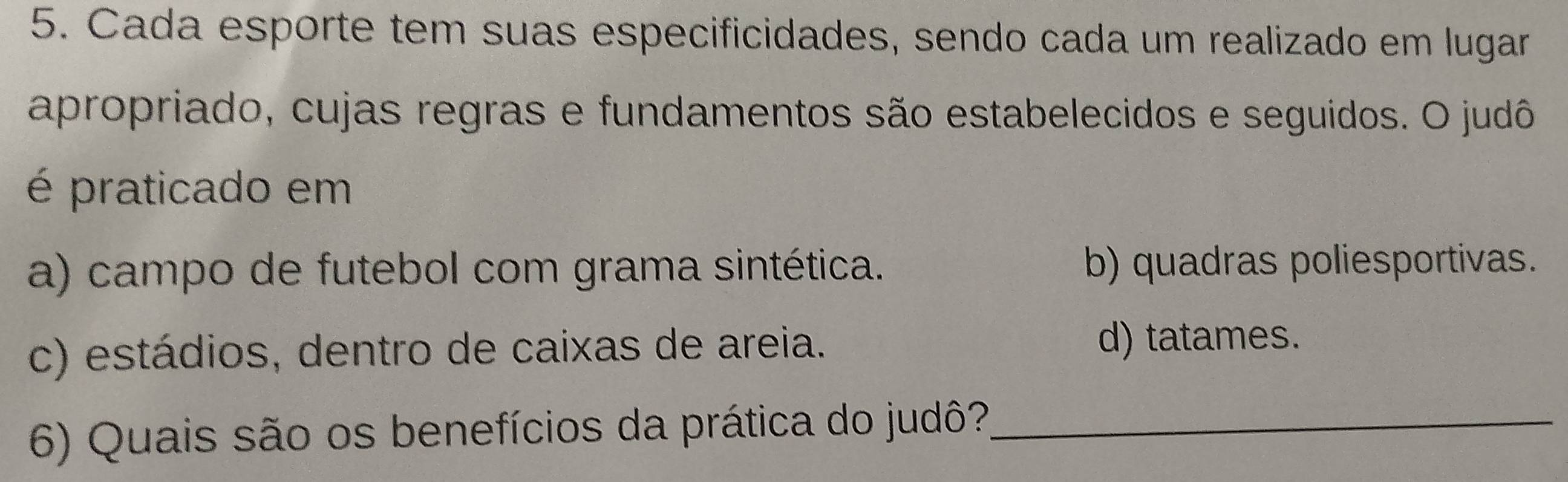 Cada esporte tem suas especificidades, sendo cada um realizado em lugar
apropriado, cujas regras e fundamentos são estabelecidos e seguidos. O judô
é praticado em
a) campo de futebol com grama sintética. b) quadras poliesportivas.
c) estádios, dentro de caixas de areia. d) tatames.
6) Quais são os benefícios da prática do judô?_