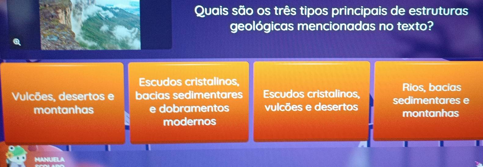 Quais são os três tipos principais de estruturas
geológicas mencionadas no texto?
Escudos cristalinos,
Rios, bacias
Vulcões, desertos e bacias sedimentares Escudos cristalinos, sedimentares e
montanhas e dobramentos vulcões e desertos
montanhas
modernos
MANUELA