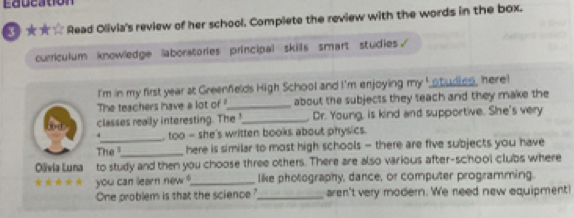 Education 
5 ★★☆ Read Olivia's review of her school. Complete the review with the words in the box. 
curriculum knowledge laboratories principal skils smart studies. 
I'm in my first year at Greenfelds High School and I'm enjoying my ' studies, here! 
The teachers have a lot of "_ about the subjects they teach and they make the 
classes really interesting. The !_ Dr. Young, is kind and supportive. She's very 
. too - she's written books about physics. 
The_ here is similar to most high schools - there are five subjects you have 
Olïvia Luna to study and then you choose three others. There are also various after-school clubs where 
* you can learn new ?_ like photography, dance, or computer programming. 
One problem is that the science? _aren't very modern. We need new equipment!