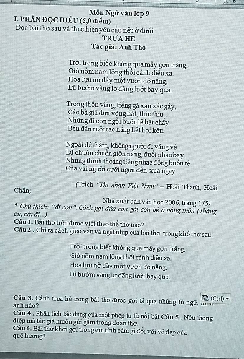 Môn Ngữ văn lớp 9
I. PHẢN ĐQC HIÊU (6,0 điểm)
Đoc bài thơ sau và thực hiện yêu cầu nêu ở dưới
TRUA HE
Tác giả: Anh Thơ
Trời trong biếc không qua mây gơn trăng,
Gó nổm nam lộng thổi cánh diều xa
Hoa lưu nở đầy một vườn đỏ năng,
Lũ bướm vàng lơ đãng lướt bay qua
Trong thôn vắng, tiếng gà xao xác gáy,
Các bà già đưa võng hát, thịu thịu
Những đĩ con ngồi buồn lê bắt chấy
Bên đản ruồi rạc năng hết hơi kêu
Ngoài đê thẳm, không người đi văng vẻ
Lũ chuồn chuồn giỡn năng, đuổi nhau bay
Nhưng thỉnh thoảng tiếng nhạc đồng buồn tẻ
Của vài người cưỡi ngựa đền xua ngay
(Trích “Thi nhân Việt Nam” - Hoài Thanh, Hoài
Chân,
Nhà xuất bản văn học 2006, trang 175)
Chú thích: “đĩ con”Cách gọi đứa con gái còn bé ở nông thôn (Thăng
cu, cái đĩ )
Câu 1. Bài thơ trên được viết theo thể thơ nào?
Câu 2 . Chỉ ra cách gieo vần và ngắt nhịp của bài thơ trong khổ thơ sau
Trời trong biếc không qua mây gợn trắng,
Gió nồm nam lộng thổi cánh diều xa
Hoa lựu nở đầy một vườn đỏ nắng,
Lũ bướm vàng lơ đăng lướt bay qua
Le (Ctrl)
Câu 3. Cảnh trưa hè trong bài thơ được gợi tả qua những từ ngữ, '''
ảành nào?
Câu 4 . Phân tích tác dụng của một phép tu từ nổi bật Câu 5 . Nêu thông
điệp mà tác giả muồn gửi găm trong đoạn thơ
Câu 6. Bài thơ khơi gới trong em tỉnh cảm gì đổi với về đẹp của
quê hương?