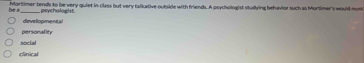 Mortimer tends to be very quiet in class but very talkative outside with friends. A psychologist studying behavior such as Mortimer's would most
be a _psychologist.
developmental
personality
social
clinical