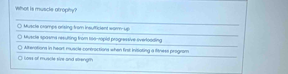 What is muscle atrophy?
Muscle cramps arising from insufficient warm-up
Muscle spasms resulting from too-rapid progressive overloading
Alterations in heart muscle contractions when first initiating a fitness program
Loss of muscle size and strength