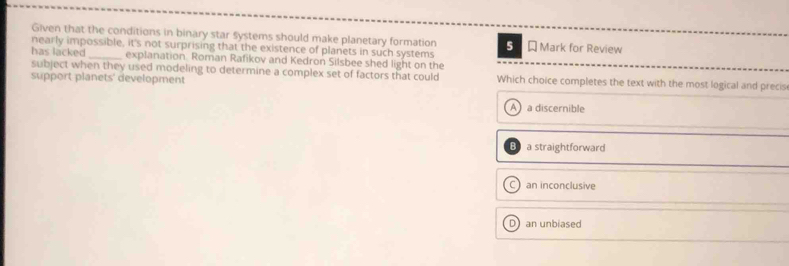 Given that the conditions in binary star systems should make planetary formation
nearly impossible, it's not surprising that the existence of planets in such systems 5 Mark for Review
has lacked _explanation. Roman Rafikov and Kedron Silsbee shed light on the
subject when they used modeling to determine a complex set of factors that could
support planets' development Which choice completes the text with the most logical and precis
A a discernible
a straightforward
C an inconclusive
D an unbiased