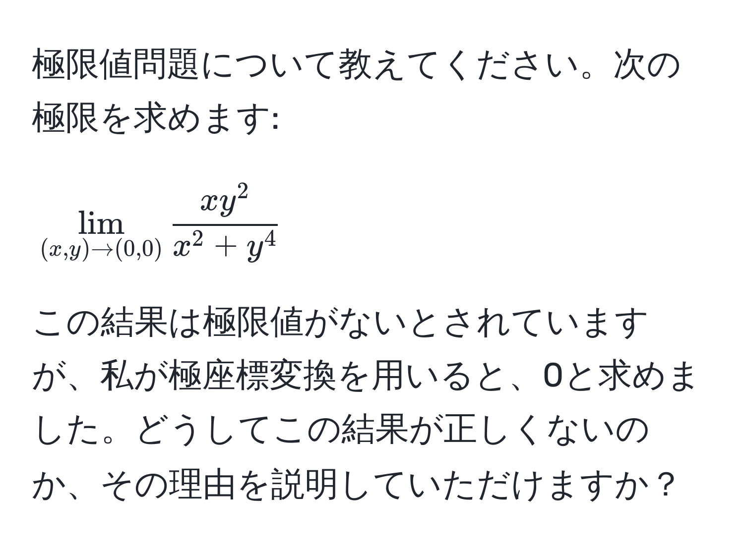 極限値問題について教えてください。次の極限を求めます: 

[
lim_(x,y) to (0,0) fracxy^2x^(2+y^4)
]

この結果は極限値がないとされていますが、私が極座標変換を用いると、0と求めました。どうしてこの結果が正しくないのか、その理由を説明していただけますか？