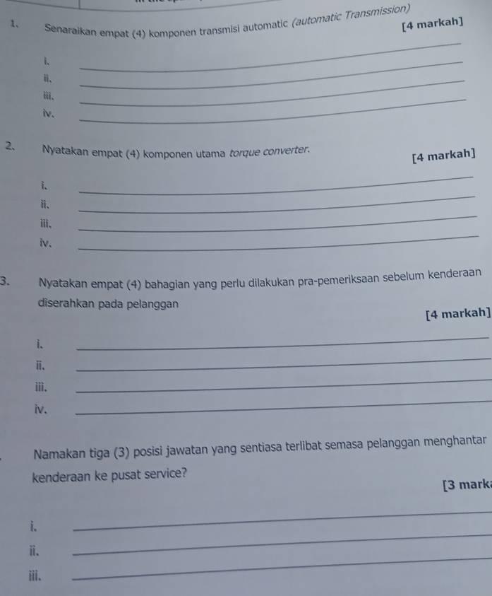 Senaraikan empat (4) komponen transmisi automatic (automatic Transmission) 
[4 markah] 
_ 
i、 
_ 
ⅲ、 
_ 
iv. 
_ 
2. Nyatakan empat (4) komponen utama torque converter. 
[4 markah] 
_ 
i. 
_ 
_ 
ⅱ、 
_ 
ⅲ、 
iv. 
3. Nyatakan empat (4) bahagian yang perlu dilakukan pra-pemeriksaan sebelum kenderaan 
diserahkan pada pelanggan 
[4 markah] 
_ 
i. 
_ 
ⅱ. 
ii. 
_ 
iv. 
_ 
Namakan tiga (3) posisi jawatan yang sentiasa terlibat semasa pelanggan menghantar 
kenderaan ke pusat service? 
[3 marka 
i. 
_ 
ⅱ. 
_ 
iii. 
_