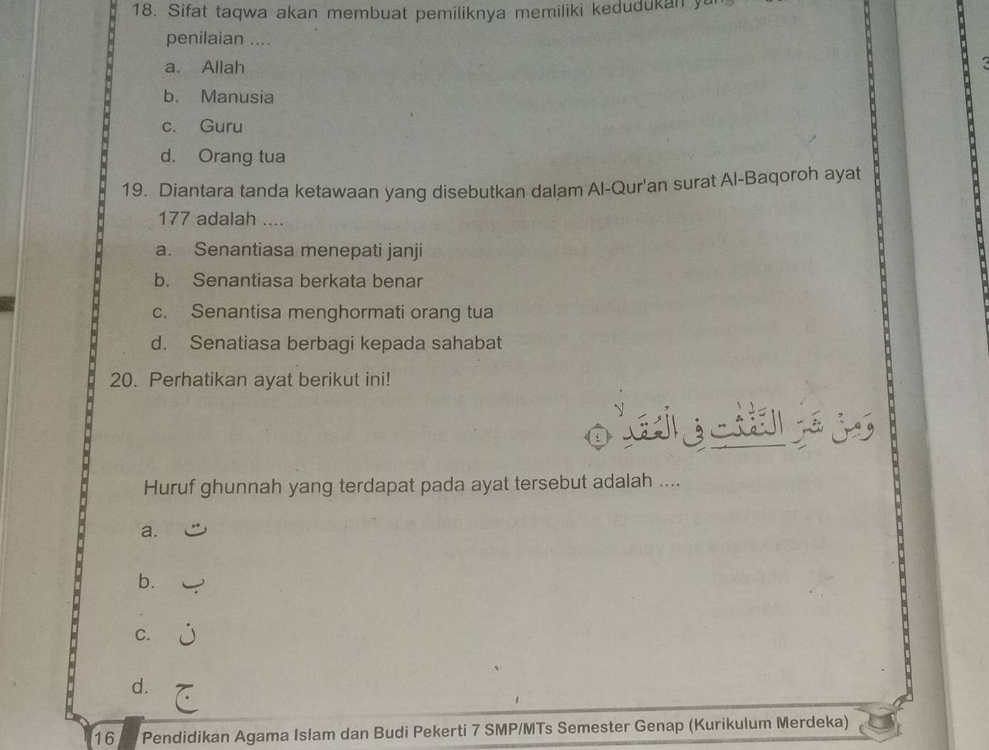 Sifat taqwa akan membuat pemiliknya memiliki kedudukan ya
penilaian ....
a. Allah
b. Manusia
c. Guru
d. Orang tua
19. Diantara tanda ketawaan yang disebutkan dalam Al-Qur'an surat Al-Baqoroh ayat
177 adalah ....
a. Senantiasa menepati janji
b. Senantiasa berkata benar
c. Senantisa menghormati orang tua
d. Senatiasa berbagi kepada sahabat
20. Perhatikan ayat berikut ini!
o l g 
Huruf ghunnah yang terdapat pada ayat tersebut adalah ....
a.
b.
C.
d.
16 Pendidikan Agama Islam dan Budi Pekerti 7 SMP/MTs Semester Genap (Kurikulum Merdeka)