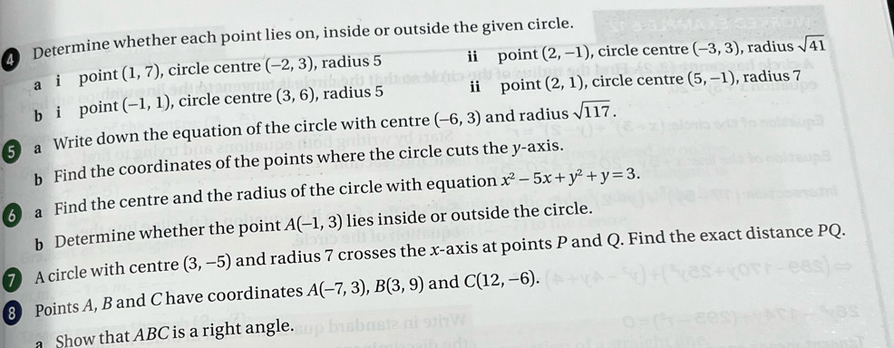 Determine whether each point lies on, inside or outside the given circle. 
a i point (1,7) , circle centre (-2,3) , radius 5 ii point (2,-1) , circle centre (-3,3) , radius sqrt(41)
b i point (-1,1) , circle centre (3,6) , radius 5 i point (2,1) , circle centre (5,-1) , radius 7
5 a Write down the equation of the circle with centre (-6,3) and radius sqrt(117). 
b Find the coordinates of the points where the circle cuts the y-axis. 
3 a Find the centre and the radius of the circle with equation x^2-5x+y^2+y=3. 
b Determine whether the point A(-1,3) lies inside or outside the circle. 
7 A circle with centre (3,-5) and radius 7 crosses the x-axis at points P and Q. Find the exact distance PQ. 
8 Points A, B and C have coordinates A(-7,3), B(3,9) and C(12,-6). 
a Show that ABC is a right angle.