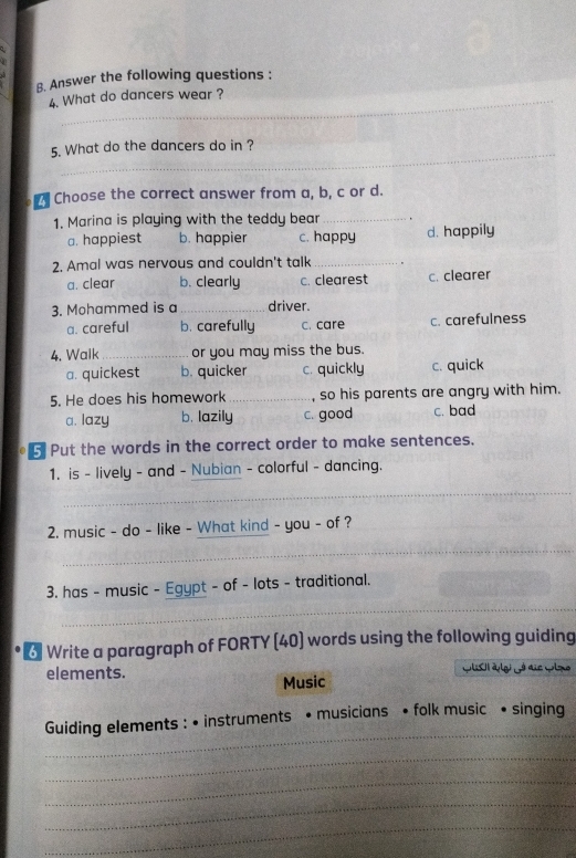 Answer the following questions :
4. What do dancers wear ?
_
5. What do the dancers do in ?
Choose the correct answer from a, b, c or d.
1. Marina is playing with the teddy bear_
a. happiest b. happier c. happy d. happily
2. Amal was nervous and couldn't talk_
a. clear b. clearly c. clearest c. clearer
3. Mohammed is a _driver.
a. careful b. carefully c. care c. carefulness
4. Walk_ or you may miss the bus.
a. quickest b. quicker c. quickly c. quick
5. He does his homework _, so his parents are angry with him.
a. lazy b. lazily c. good c. bad
5 Put the words in the correct order to make sentences.
1. is - lively - and - Nubian - colorful - dancing.
_
2. music - do - like - What kind - you - of ?
_
_
3. has - music - Egypt - of - lots - traditional.
6 Write a paragraph of FORTY (40) words using the following guiding
elements. Wlsl àlei jó die wme
Music
_
Guiding elements : • instruments • musicians • folk music • singing
_
_
_
_