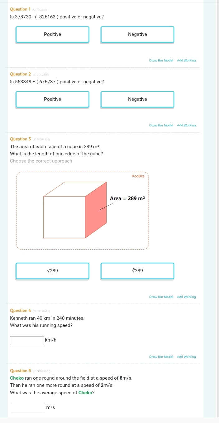 (ID 7002916)
Is 378730-(-826163) positive or negative?
Positive Negative
Draw Bar Model Add Working
Question 2 (ID 7002859)
Is 563848+(676737) positive or negative?
Positive Negative
Draw Bar Model Add Working
Question 3 (ID 10014278)
The area of each face of a cube is 289m^2.
What is the length of one edge of the cube?
Choose the correct approach
sqrt(289) ₹289
Draw Bar Model Add Working
Question 4 (ID 10137440)
Kenneth ran 40 km in 240 minutes.
What was his running speed?
□ km/h
Draw Bar Model Add Working
Question 5 D 10029861)
Cheko ran one round around the field at a speed of 8m/s.
Then he ran one more round at a speed of 2m/s.
What was the average speed of Cheko?
_
m/s