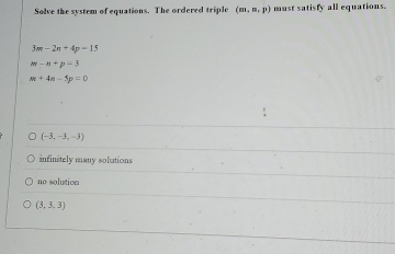 Solve the system of equations. The ordered triple (m,n,p) must satisfy all equations.
3m-2n+4p-15
m-n+p-3
m+4n-5p=0
(-3,-3,-3)
infinitely many soluations
no solution
(3,3,3)