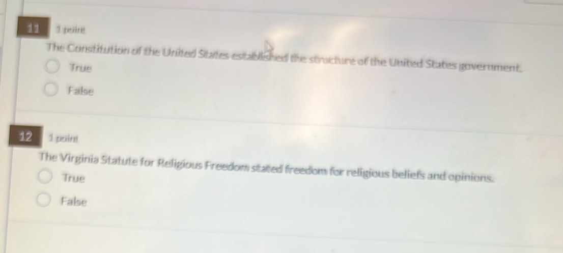 11 1 eret
The Constitution of the United States established the structure of the United States government.
True
False
12 1 poind
The Virginia Statute for Religious Freedom stated freedom for religious beliefs and opinions.
True
False