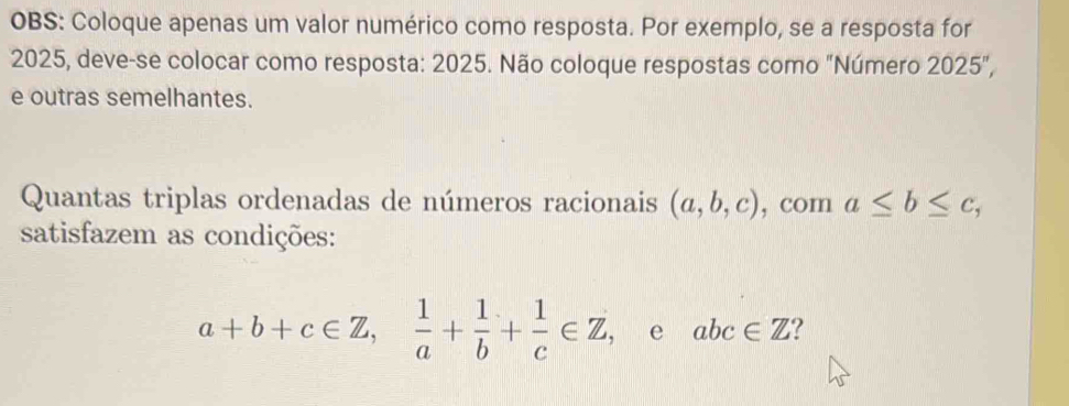 OBS: Coloque apenas um valor numérico como resposta. Por exemplo, se a resposta for 
2025, deve-se colocar como resposta: 2025. Não coloque respostas como "Número 2025°
e outras semelhantes. 
Quantas triplas ordenadas de números racionais (a,b,c) , com a≤ b≤ c, 
satisfazem as condições:
a+b+c∈ Z,  1/a + 1/b + 1/c ∈ Z , e abc∈ Z ?