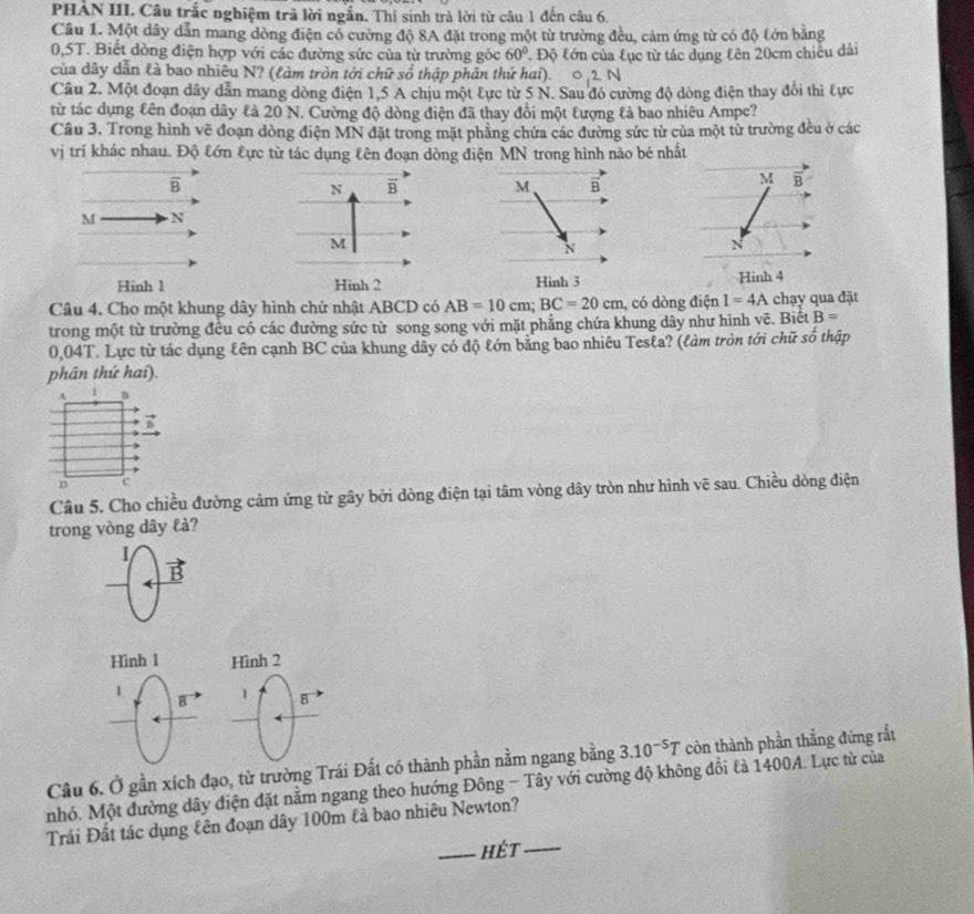 PHẢN III. Câu trắc nghiệm trả lời ngắn. Thí sinh trả lời từ câu 1 đến câu 6.
Cầâu 1. Một dây dẫn mang dòng điện cổ cường độ 8A đặt trong một từ trường đều, cảm ứng từ có độ tớn bằng
0,5T. Biết đòng điện hợp với các đường sức của từ trường góc 60° Độ tớn của lục từ tác dụng kên 20cm chiếu dài
của dây dẫn là bao nhiêu N? (làm tròn tới chữ số thập phân thứ hai). 0,2 N
Câu 2. Một đoạn dây dẫn mang dòng điện 1,5 A chịu một tực từ 5 N. Sau đó cường độ dòng điện thay đổi thì tực
từ tác dụng £ên đoạn dây £à 20 N. Cường độ dòng điện đã thay đổi một tượng lả bao nhiêu Ampe?
Câu 3. Trong hình vẽ đoạn dòng điện MN đặt trong mặt phẳng chứa các đường sức từ của một từ trường đều ở các
vị trí khác nhau. Độ tớn tực từ tác dụng tên đoạn dòng điện MN trong hình nào bé nhất
B
 
M N
Hinh 1 Hinh 2 Hình 3 
Câu 4, Cho một khung dây hình chử nhật ABCD có AB=10cm;BC=20cm , có dòng điện I=4A chạy qua đặt
trong một từ trường đều có các đường sức từ song song với mặt phẳng chứa khung dây như hình vẽ. Biết B=
0,04T. Lực từ tác dụng lên cạnh BC của khung dây có độ lớn bằng bao nhiêu Tesla? (làm tròn tới chữ số thập
phân thứ hai).
A 1
D c
Câu 5. Cho chiều đường cảm ứng từ gây bởi dòng điện tại tâm vòng dây tròn như hình vẽ sau. Chiều dòng điện
trong vòng dây lả?
I
B
Hinh 1 Hình 2
1
B 1 B
(
Câu 6. Ở gần xích đạo, từ trường Trái Đất có thành phần nằm ngang bằng 3.10^(-5)T còn thành phần thẳng đứng rắt
nhỏ. Một đường dây điện đặt nằm ngang theo hướng Đông - Tây với cường độ không đổi là 1400A. Lực từ của
Trái Đất tác dụng kên đoạn dây 100m lả bao nhiêu Newton?
_Hết_