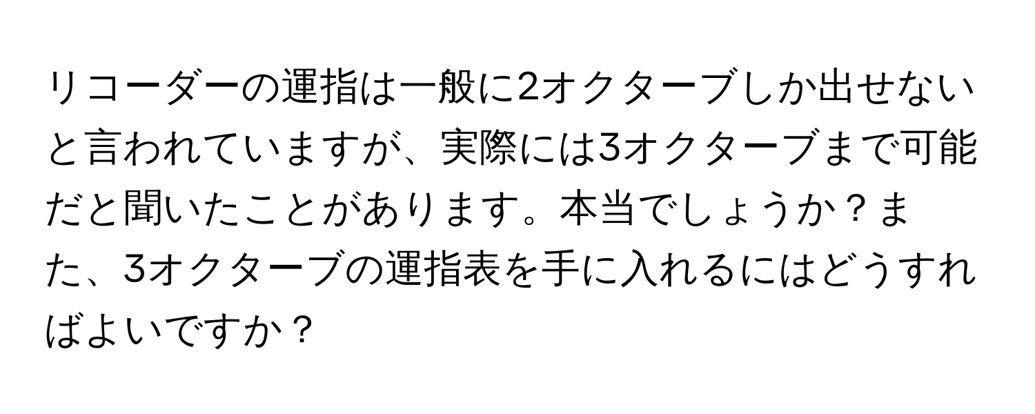 リコーダーの運指は一般に2オクターブしか出せないと言われていますが、実際には3オクターブまで可能だと聞いたことがあります。本当でしょうか？また、3オクターブの運指表を手に入れるにはどうすればよいですか？