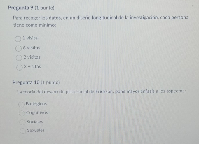 Pregunta 9 (1 punto)
Para recoger los datos, en un diseño longitudinal de la investigación, cada persona
tiene como mínimo:
1 visita
6 visitas
2 visitas
3 visitas
Pregunta 10 (1 punto)
La teoría del desarrollo psicosocial de Erickson, pone mayor énfasis a los aspectos:
Biológicos
Cognitivos
Sociales
Sexuales