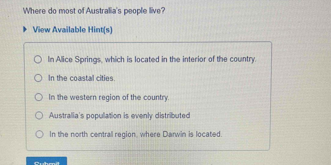 Where do most of Australia's people live?
View Available Hint(s)
In Alice Springs, which is located in the interior of the country.
In the coastal cities.
In the western region of the country.
Australia's population is evenly distributed
In the north central region, where Darwin is located.