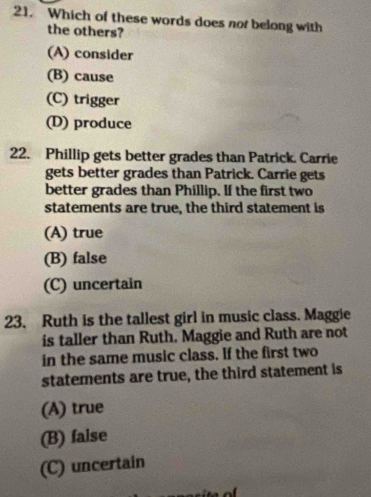 Which of these words does not belong with
the others?
(A) consider
(B) cause
(C) trigger
(D) produce
22. Phillip gets better grades than Patrick. Carrie
gets better grades than Patrick. Carrie gets
better grades than Phillip. If the first two
statements are true, the third statement is
(A) true
(B) false
(C) uncertain
23. Ruth is the tallest girl in music class. Maggie
is taller than Ruth. Maggie and Ruth are not
in the same music class. If the first two
statements are true, the third statement is
(A) true
(B) false
(C) uncertain