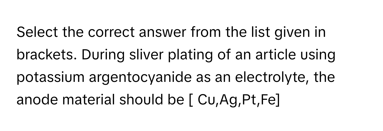 Select the correct answer from the list given in brackets. During sliver plating of an article using potassium argentocyanide as an electrolyte, the anode material should be [ Cu,Ag,Pt,Fe]