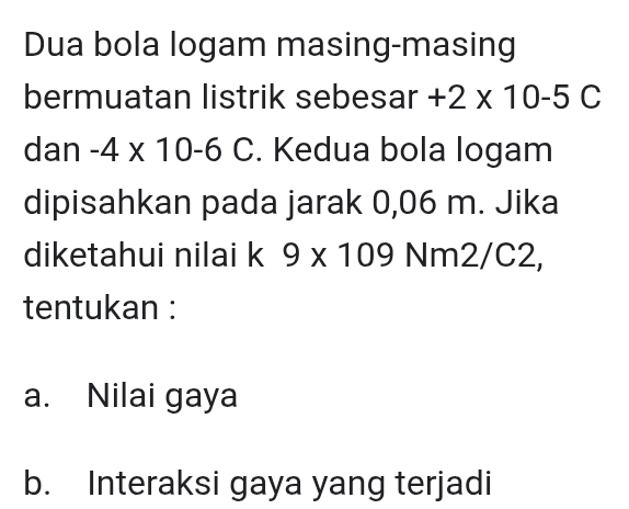 Dua bola logam masing-masing 
bermuatan listrik sebesar +2* 10-5C
dan -4* 10-6 C. Kedua bola logam 
dipisahkan pada jarak 0,06 m. Jika 
diketahui nilai k 9* 109 Nm2/C2, 
tentukan : 
a. Nilai gaya 
b. Interaksi gaya yang terjadi