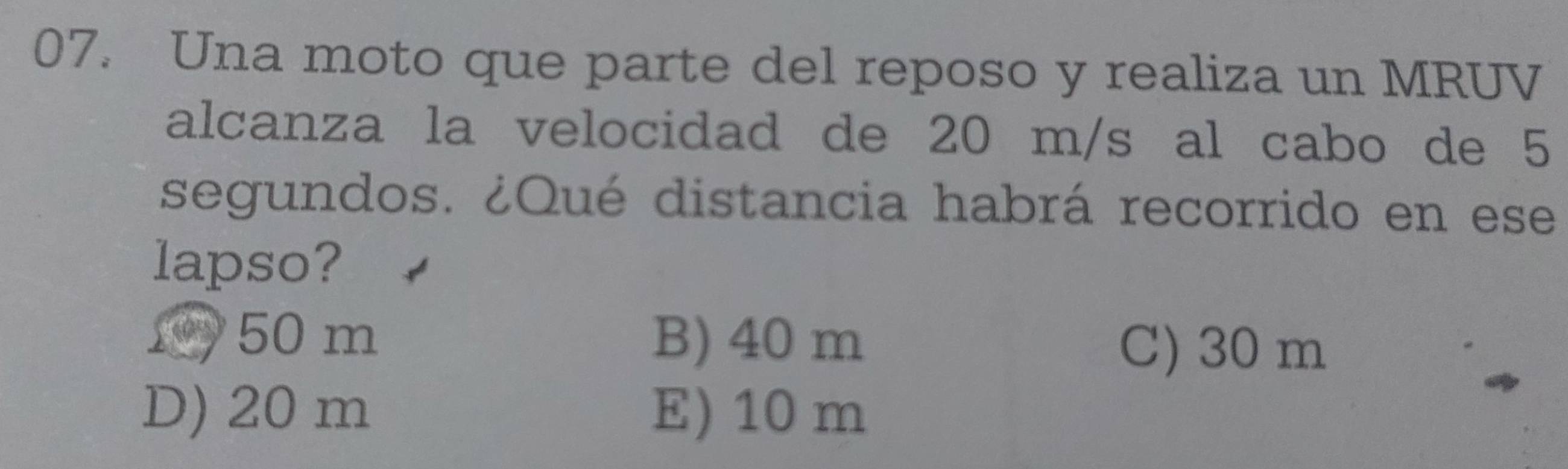 Una moto que parte del reposo y realiza un MRUV
alcanza la velocidad de 20 m/s al cabo de 5
segundos. ¿Qué distancia habrá recorrido en ese
lapso?
1 50 m B) 40 m
C) 30 m
D) 20 m E) 10 m