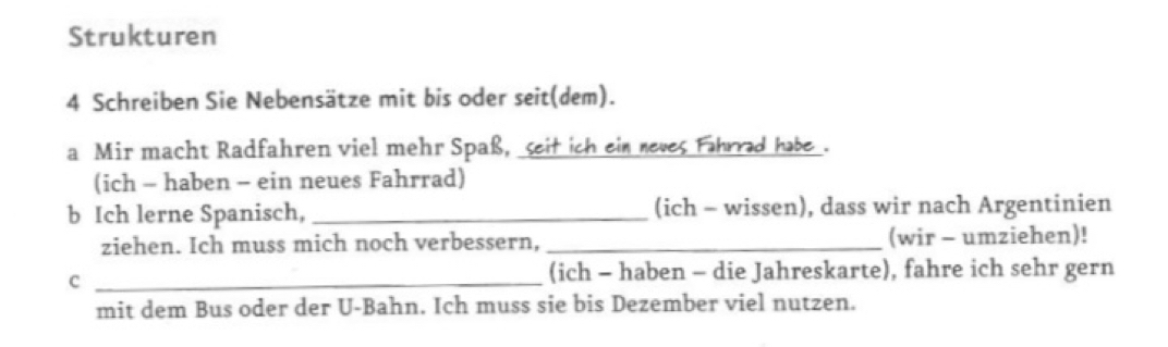 Strukturen 
4 Schreiben Sie Nebensätze mit bis oder seit(dem). 
a Mir macht Radfahren viel mehr Spaß, seit ich ein neves Fahrrad habe . 
(ich - haben - ein neues Fahrrad) 
b Ich lerne Spanisch, _(ich - wissen), dass wir nach Argentinien 
ziehen. Ich muss mich noch verbessern, _(wir - umziehen)! 
_c 
(ich - haben - die Jahreskarte), fahre ich sehr gern 
mit dem Bus oder der U-Bahn. Ich muss sie bis Dezember viel nutzen.